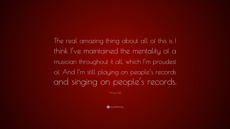 Vince Gill Quote: “The real amazing thing about all of this is I think I’ve maintained the mentality of a musician throughout it all, which I’m proudest of. And I’m still playing on people’s records and singing on people’s records.”