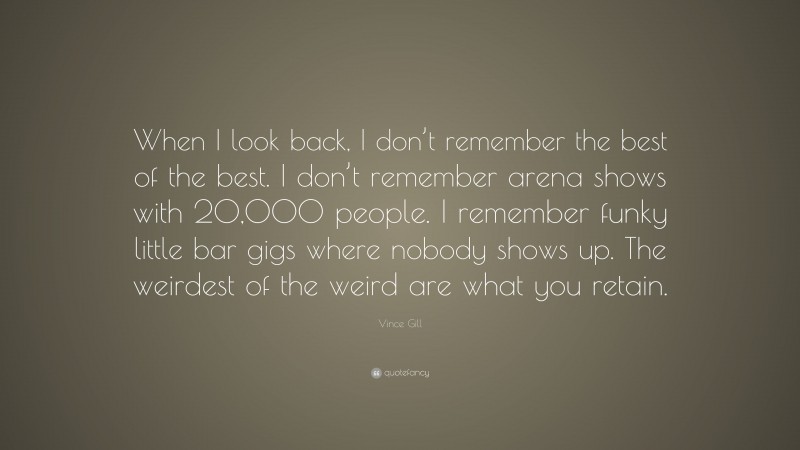 Vince Gill Quote: “When I look back, I don’t remember the best of the best. I don’t remember arena shows with 20,000 people. I remember funky little bar gigs where nobody shows up. The weirdest of the weird are what you retain.”