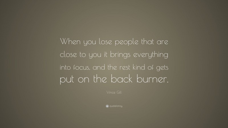Vince Gill Quote: “When you lose people that are close to you it brings everything into focus, and the rest kind of gets put on the back burner.”