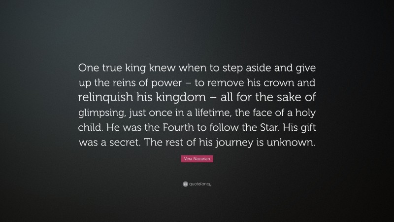 Vera Nazarian Quote: “One true king knew when to step aside and give up the reins of power – to remove his crown and relinquish his kingdom – all for the sake of glimpsing, just once in a lifetime, the face of a holy child. He was the Fourth to follow the Star. His gift was a secret. The rest of his journey is unknown.”