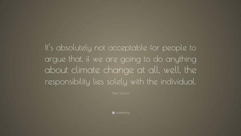 Peter Garrett Quote: “It’s absolutely not acceptable for people to argue that, if we are going to do anything about climate change at all, well, the responsibility lies solely with the individual.”