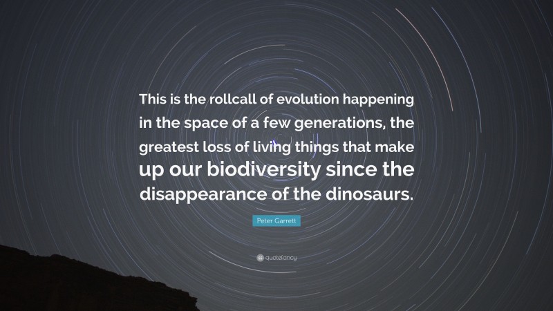 Peter Garrett Quote: “This is the rollcall of evolution happening in the space of a few generations, the greatest loss of living things that make up our biodiversity since the disappearance of the dinosaurs.”