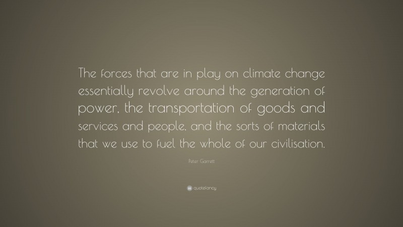 Peter Garrett Quote: “The forces that are in play on climate change essentially revolve around the generation of power, the transportation of goods and services and people, and the sorts of materials that we use to fuel the whole of our civilisation.”