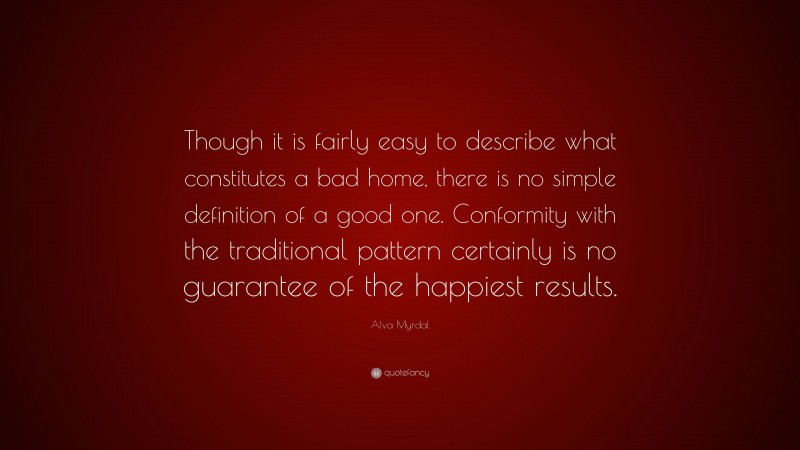 Alva Myrdal Quote: “Though it is fairly easy to describe what constitutes a bad home, there is no simple definition of a good one. Conformity with the traditional pattern certainly is no guarantee of the happiest results.”
