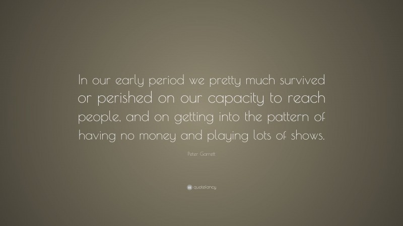 Peter Garrett Quote: “In our early period we pretty much survived or perished on our capacity to reach people, and on getting into the pattern of having no money and playing lots of shows.”