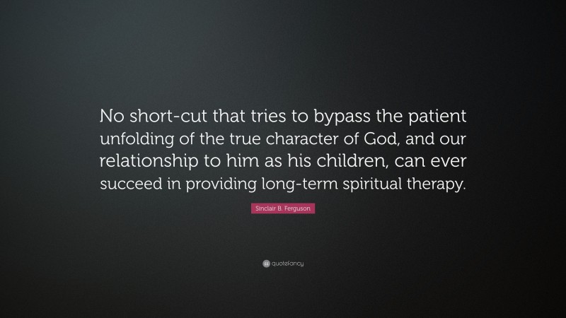 Sinclair B. Ferguson Quote: “No short-cut that tries to bypass the patient unfolding of the true character of God, and our relationship to him as his children, can ever succeed in providing long-term spiritual therapy.”