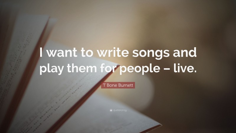 T Bone Burnett Quote: “I want to write songs and play them for people – live.”