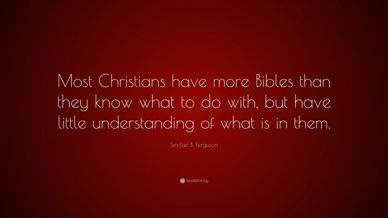 Sinclair B. Ferguson Quote: “Most Christians have more Bibles than they know what to do with, but have little understanding of what is in them.”