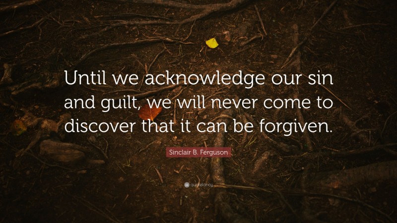 Sinclair B. Ferguson Quote: “Until we acknowledge our sin and guilt, we will never come to discover that it can be forgiven.”