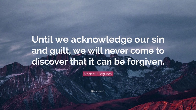 Sinclair B. Ferguson Quote: “Until we acknowledge our sin and guilt, we will never come to discover that it can be forgiven.”