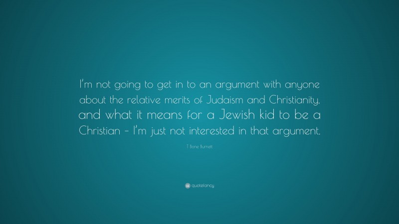 T Bone Burnett Quote: “I’m not going to get in to an argument with anyone about the relative merits of Judaism and Christianity, and what it means for a Jewish kid to be a Christian – I’m just not interested in that argument.”