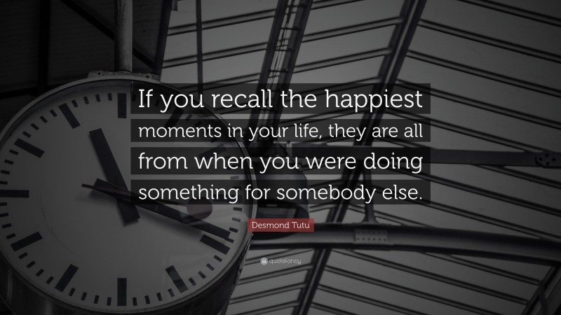 Desmond Tutu Quote: “If you recall the happiest moments in your life, they are all from when you were doing something for somebody else.”