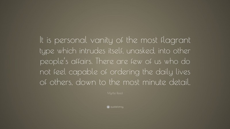 Myrtle Reed Quote: “It is personal vanity of the most flagrant type which intrudes itself, unasked, into other people’s affairs. There are few of us who do not feel capable of ordering the daily lives of others, down to the most minute detail.”