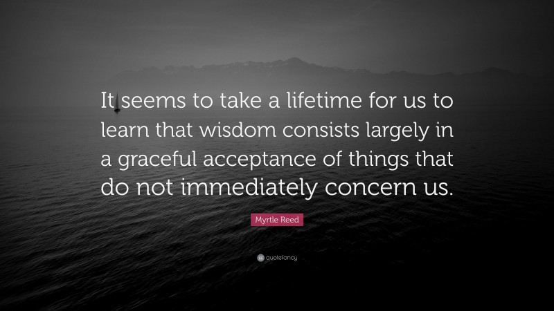 Myrtle Reed Quote: “It seems to take a lifetime for us to learn that wisdom consists largely in a graceful acceptance of things that do not immediately concern us.”
