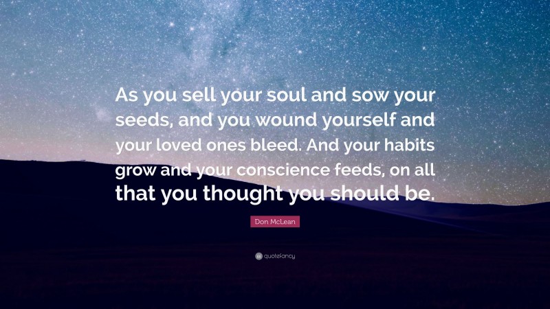 Don McLean Quote: “As you sell your soul and sow your seeds, and you wound yourself and your loved ones bleed. And your habits grow and your conscience feeds, on all that you thought you should be.”