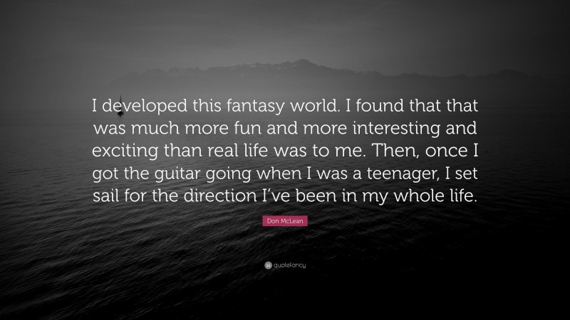 Don McLean Quote: “I developed this fantasy world. I found that that was much more fun and more interesting and exciting than real life was to me. Then, once I got the guitar going when I was a teenager, I set sail for the direction I’ve been in my whole life.”