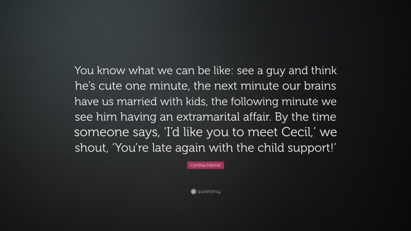 Cynthia Heimel Quote: “You know what we can be like: see a guy and think he’s cute one minute, the next minute our brains have us married with kids, the following minute we see him having an extramarital affair. By the time someone says, ‘I’d like you to meet Cecil,’ we shout, ‘You’re late again with the child support!’”
