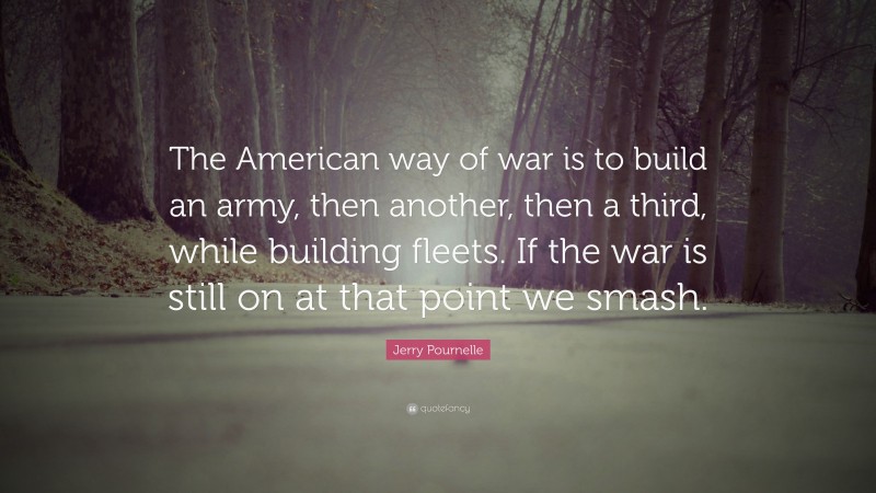 Jerry Pournelle Quote: “The American way of war is to build an army, then another, then a third, while building fleets. If the war is still on at that point we smash.”