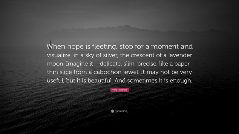 Vera Nazarian Quote: “When hope is fleeting, stop for a moment and visualize, in a sky of silver, the crescent of a lavender moon. Imagine it – delicate, slim, precise, like a paper-thin slice from a cabochon jewel. It may not be very useful, but it is beautiful. And sometimes it is enough.”