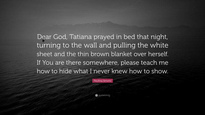 Paullina Simons Quote: “Dear God, Tatiana prayed in bed that night, turning to the wall and pulling the white sheet and the thin brown blanket over herself. If You are there somewhere, please teach me how to hide what I never knew how to show.”