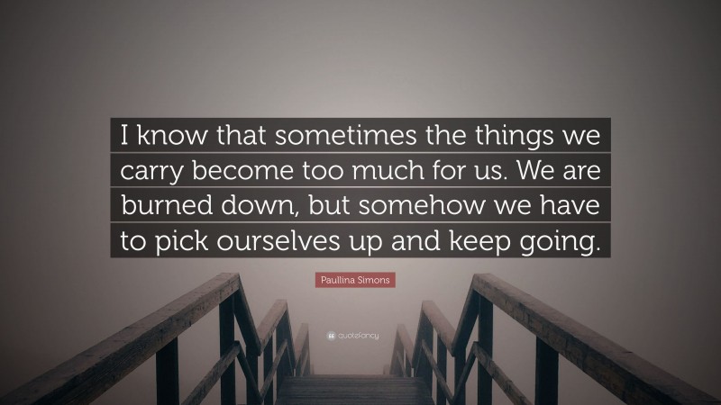 Paullina Simons Quote: “I know that sometimes the things we carry become too much for us. We are burned down, but somehow we have to pick ourselves up and keep going.”