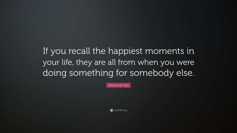 Desmond Tutu Quote: “If you recall the happiest moments in your life, they are all from when you were doing something for somebody else.”