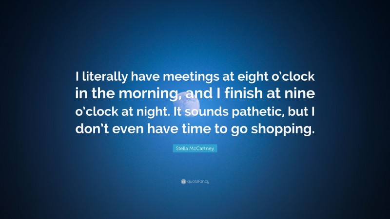 Stella McCartney Quote: “I literally have meetings at eight o’clock in the morning, and I finish at nine o’clock at night. It sounds pathetic, but I don’t even have time to go shopping.”