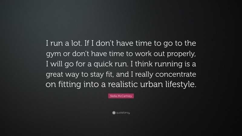 Stella McCartney Quote: “I run a lot. If I don’t have time to go to the gym or don’t have time to work out properly, I will go for a quick run. I think running is a great way to stay fit, and I really concentrate on fitting into a realistic urban lifestyle.”