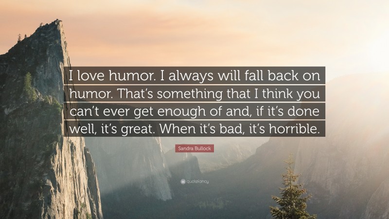 Sandra Bullock Quote: “I love humor. I always will fall back on humor. That’s something that I think you can’t ever get enough of and, if it’s done well, it’s great. When it’s bad, it’s horrible.”