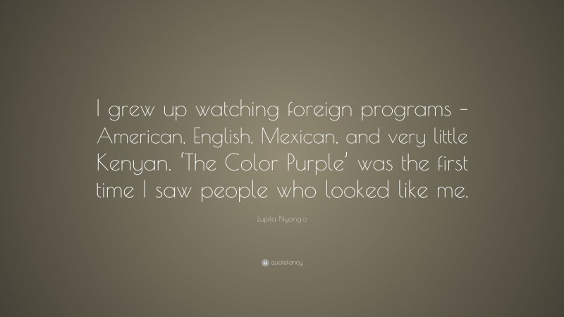 Lupita Nyong'o Quote: “I grew up watching foreign programs – American, English, Mexican, and very little Kenyan. ‘The Color Purple’ was the first time I saw people who looked like me.”
