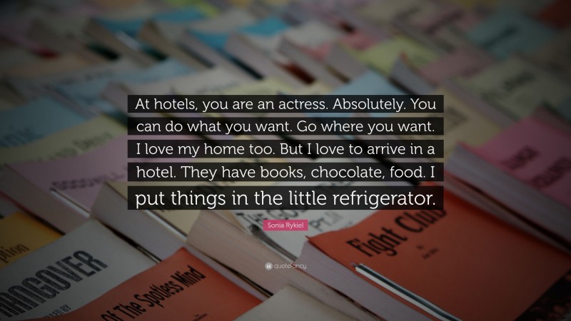 Sonia Rykiel Quote: “At hotels, you are an actress. Absolutely. You can do what you want. Go where you want. I love my home too. But I love to arrive in a hotel. They have books, chocolate, food. I put things in the little refrigerator.”