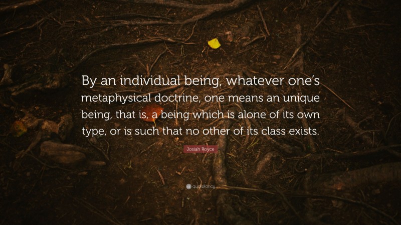 Josiah Royce Quote: “By an individual being, whatever one’s metaphysical doctrine, one means an unique being, that is, a being which is alone of its own type, or is such that no other of its class exists.”