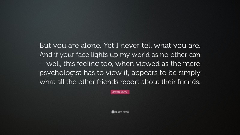 Josiah Royce Quote: “But you are alone. Yet I never tell what you are. And if your face lights up my world as no other can – well, this feeling too, when viewed as the mere psychologist has to view it, appears to be simply what all the other friends report about their friends.”