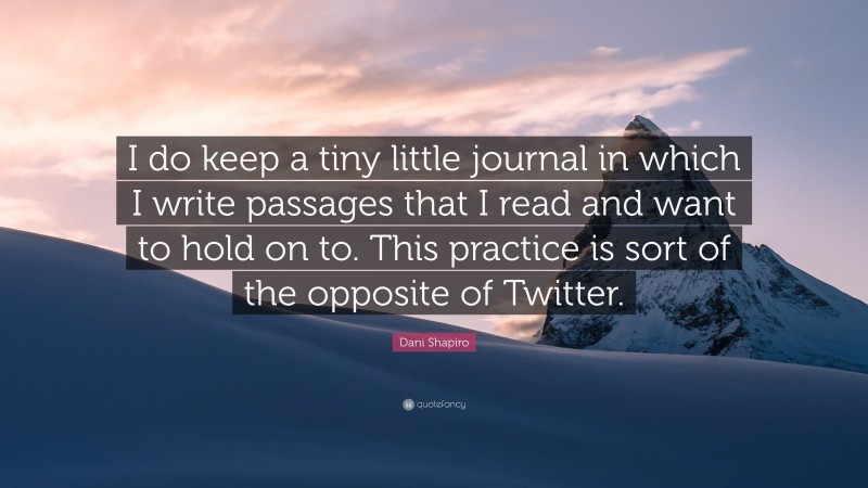 Dani Shapiro Quote: “I do keep a tiny little journal in which I write passages that I read and want to hold on to. This practice is sort of the opposite of Twitter.”