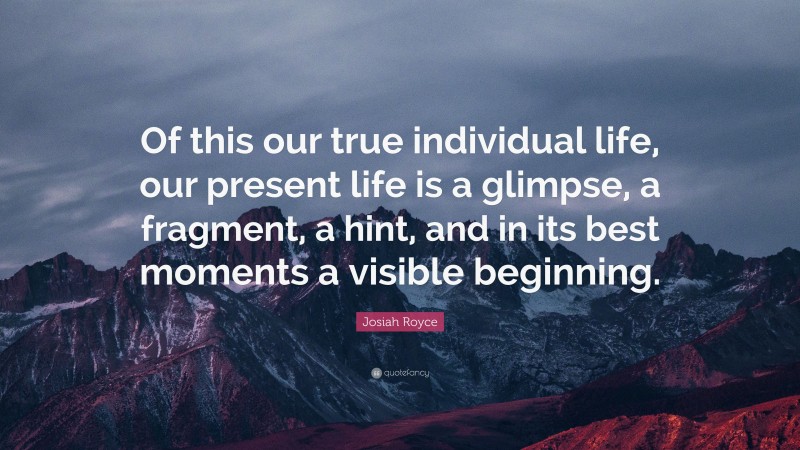 Josiah Royce Quote: “Of this our true individual life, our present life is a glimpse, a fragment, a hint, and in its best moments a visible beginning.”