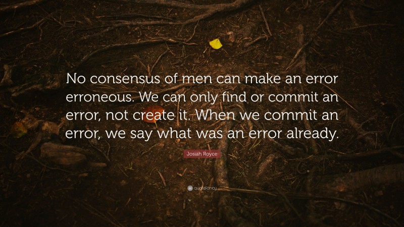 Josiah Royce Quote: “No consensus of men can make an error erroneous. We can only find or commit an error, not create it. When we commit an error, we say what was an error already.”