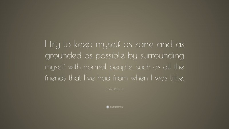 Emmy Rossum Quote: “I try to keep myself as sane and as grounded as possible by surrounding myself with normal people, such as all the friends that I’ve had from when I was little.”