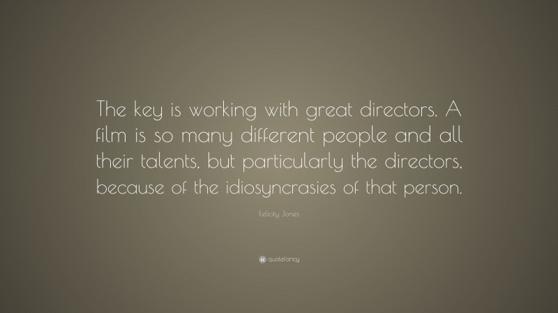 Felicity Jones Quote: “The key is working with great directors. A film is so many different people and all their talents, but particularly the directors, because of the idiosyncrasies of that person.”
