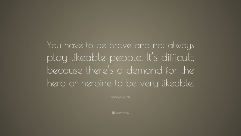 Felicity Jones Quote: “You have to be brave and not always play likeable people. It’s difficult, because there’s a demand for the hero or heroine to be very likeable.”
