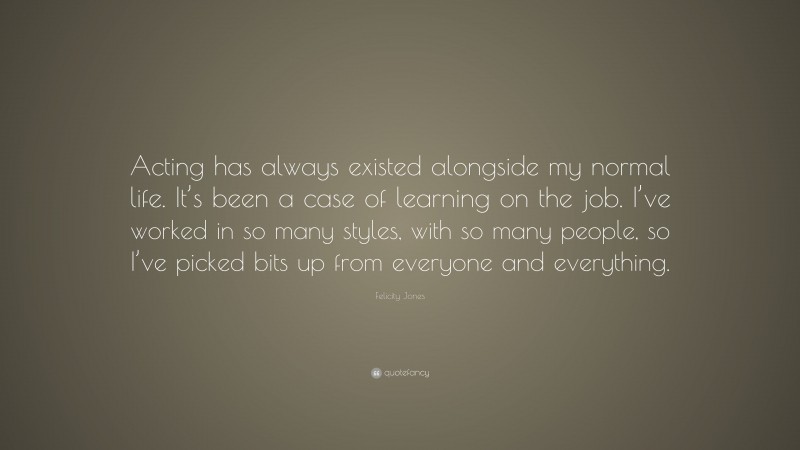 Felicity Jones Quote: “Acting has always existed alongside my normal life. It’s been a case of learning on the job. I’ve worked in so many styles, with so many people, so I’ve picked bits up from everyone and everything.”