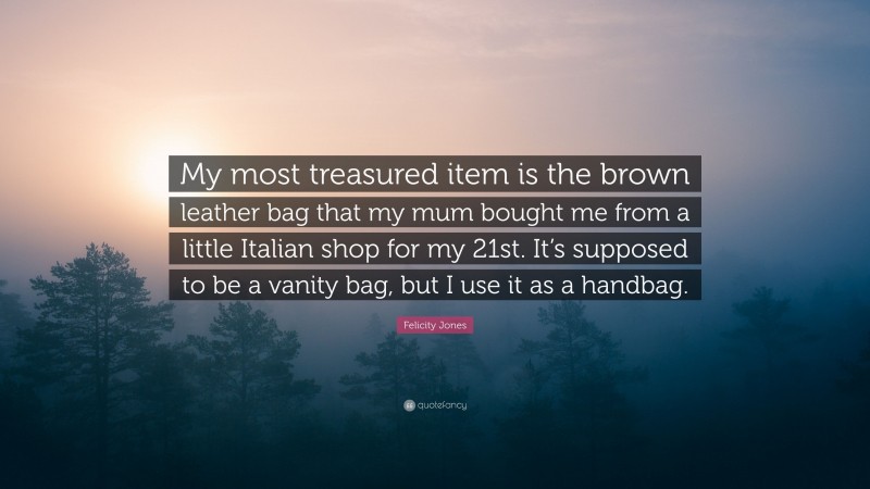 Felicity Jones Quote: “My most treasured item is the brown leather bag that my mum bought me from a little Italian shop for my 21st. It’s supposed to be a vanity bag, but I use it as a handbag.”