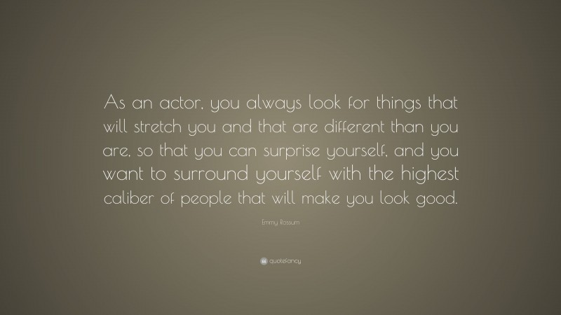 Emmy Rossum Quote: “As an actor, you always look for things that will stretch you and that are different than you are, so that you can surprise yourself, and you want to surround yourself with the highest caliber of people that will make you look good.”