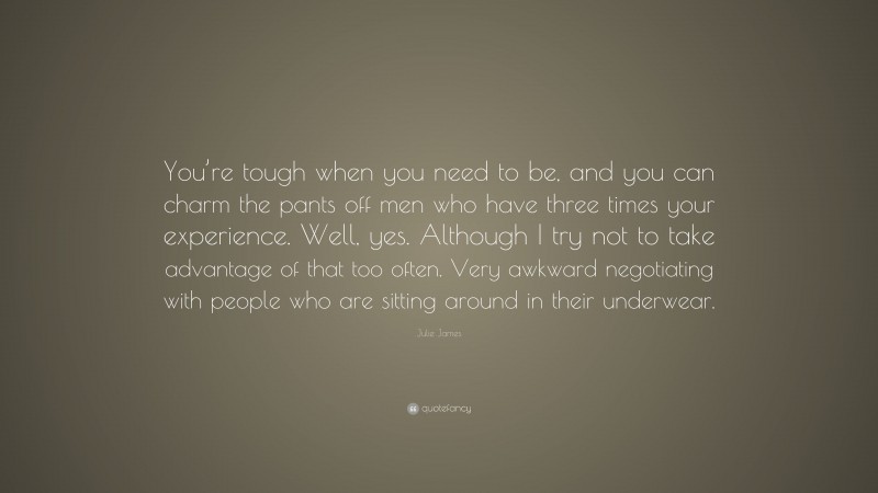 Julie James Quote: “You’re tough when you need to be, and you can charm the pants off men who have three times your experience. Well, yes. Although I try not to take advantage of that too often. Very awkward negotiating with people who are sitting around in their underwear.”