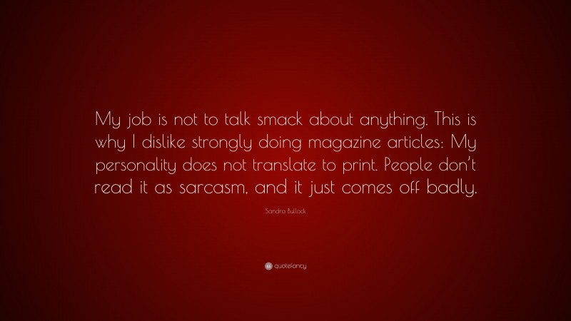 Sandra Bullock Quote: “My job is not to talk smack about anything. This is why I dislike strongly doing magazine articles: My personality does not translate to print. People don’t read it as sarcasm, and it just comes off badly.”