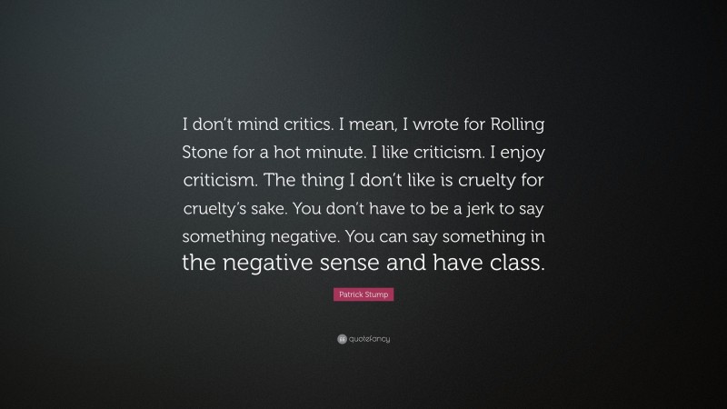 Patrick Stump Quote: “I don’t mind critics. I mean, I wrote for Rolling Stone for a hot minute. I like criticism. I enjoy criticism. The thing I don’t like is cruelty for cruelty’s sake. You don’t have to be a jerk to say something negative. You can say something in the negative sense and have class.”