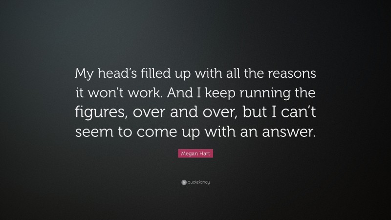 Megan Hart Quote: “My head’s filled up with all the reasons it won’t work. And I keep running the figures, over and over, but I can’t seem to come up with an answer.”