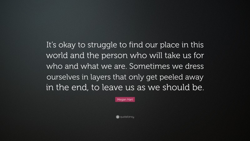 Megan Hart Quote: “It’s okay to struggle to find our place in this world and the person who will take us for who and what we are. Sometimes we dress ourselves in layers that only get peeled away in the end, to leave us as we should be.”