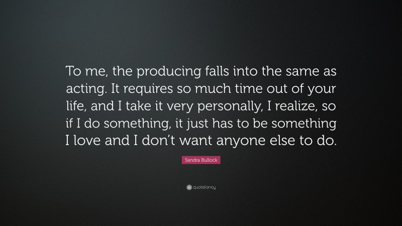 Sandra Bullock Quote: “To me, the producing falls into the same as acting. It requires so much time out of your life, and I take it very personally, I realize, so if I do something, it just has to be something I love and I don’t want anyone else to do.”