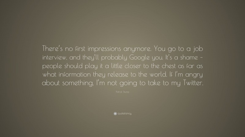 Patrick Stump Quote: “There’s no first impressions anymore. You go to a job interview, and they’ll probably Google you. It’s a shame – people should play it a little closer to the chest as far as what information they release to the world. If I’m angry about something, I’m not going to take to my Twitter.”