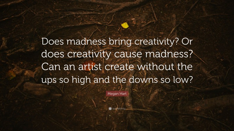 Megan Hart Quote: “Does madness bring creativity? Or does creativity cause madness? Can an artist create without the ups so high and the downs so low?”